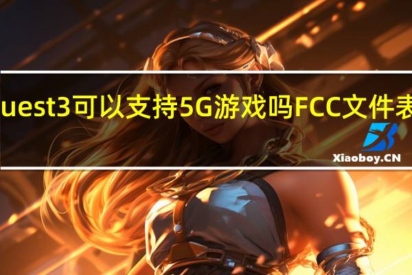 Quest 3可以支持5G游戏吗FCC文件表明是的
