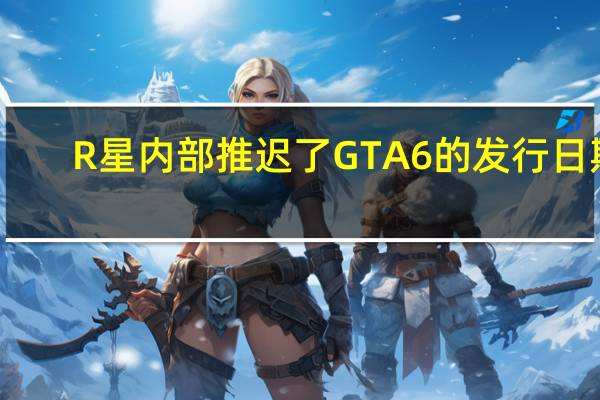R星内部推迟了GTA6的发行日期