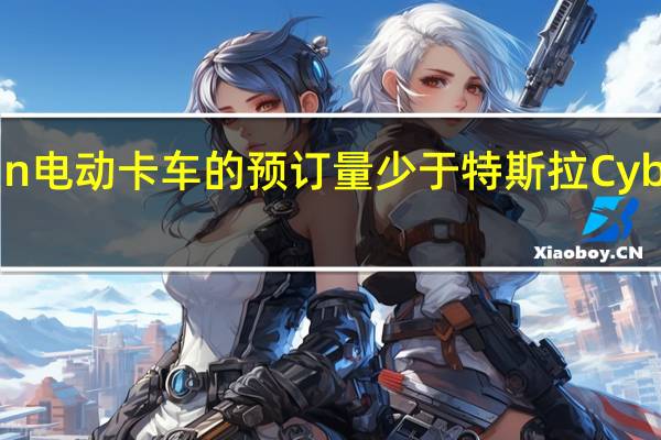 Rivian电动卡车的预订量少于特斯拉Cybertruck