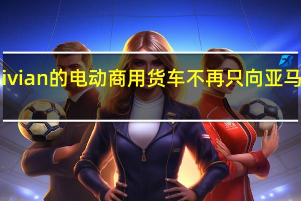Rivian的电动商用货车不再只向亚马逊供货