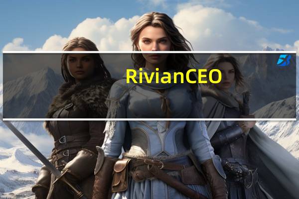 Rivian CEO：直到2025年底之前不需要额外资金