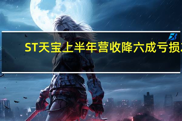 ST天宝上半年营收降六成 亏损2.76亿负债近25亿
