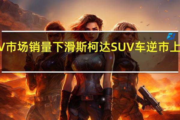 SUV市场销量下滑 斯柯达SUV车逆市上扬靠什么