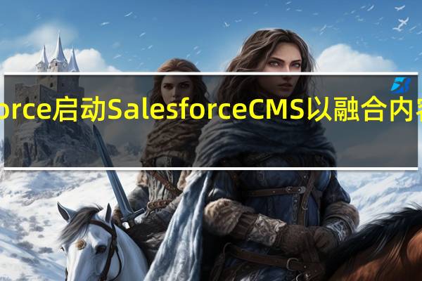 Salesforce启动Salesforce CMS以融合内容 跨屏幕数据