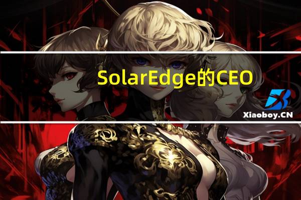 SolarEdge的CEO:本公司已经中止在墨西哥工厂的生产公司已经结束Light Commercial E-Mobility竞标