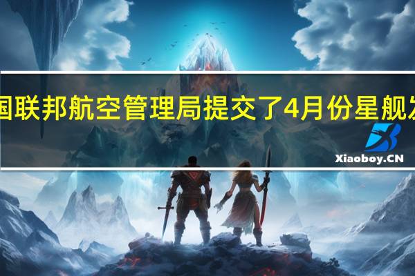 SpaceX向美国联邦航空管理局（FAA）提交了4月份星舰发射事故的最终报告