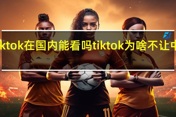 Tiktok在国内能看吗 tiktok为啥不让中国人玩