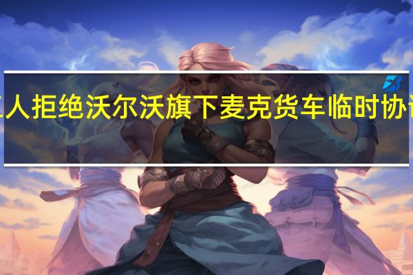 UAW工人拒绝沃尔沃旗下麦克货车临时协议将举行罢工