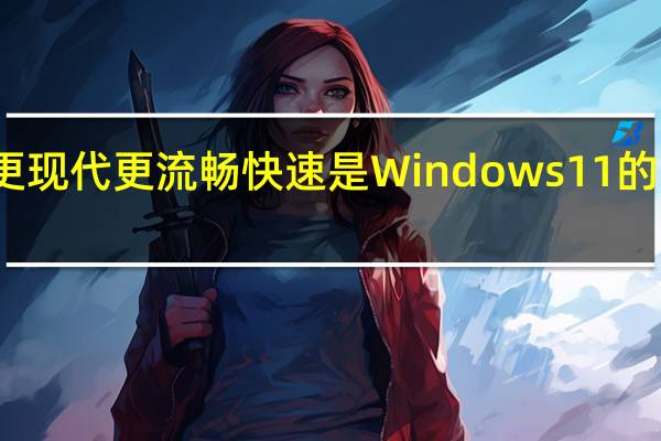 UI更现代 更流畅快速是Windows11的主要卖点