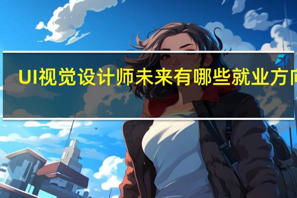 UI视觉设计师未来有哪些就业方向啊