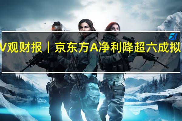 V观财报|京东方A净利降超六成 拟10派0.3元 到底什么情况嘞