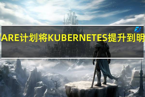 VMWARE计划将KUBERNETES提升到明星企业地位