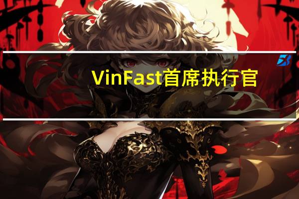 VinFast首席执行官：VinFast应该能够实现今年的销售目标
