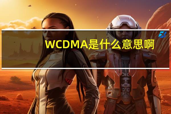 WCDMA是什么意思啊（wcdma是什么意思）