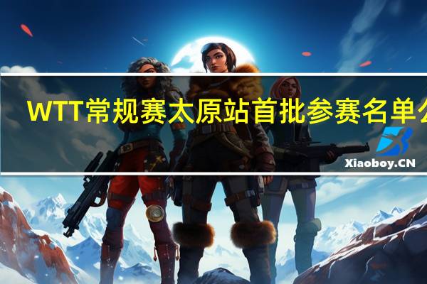 WTT常规赛太原站首批参赛名单公布