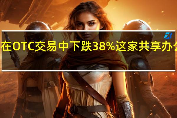 WeWork美股盘初在OTC交易中下跌38%这家共享办公公司近期已经申请破产