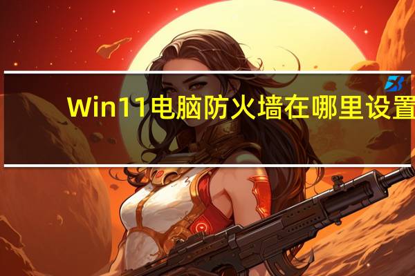Win11电脑防火墙在哪里设置(电脑防火墙在哪里设置)
