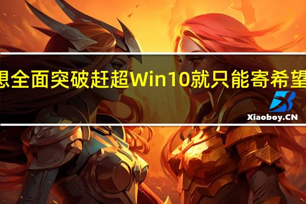 Win11的份额要想全面突破赶超Win10就只能寄希望于下半年的重磅更新了