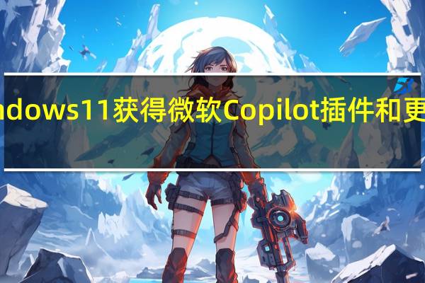Windows 11获得微软Copilot插件和更多AI升级