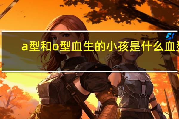 a型和o型血生的小孩是什么血型（a型和o型血生的孩子是什么血型）