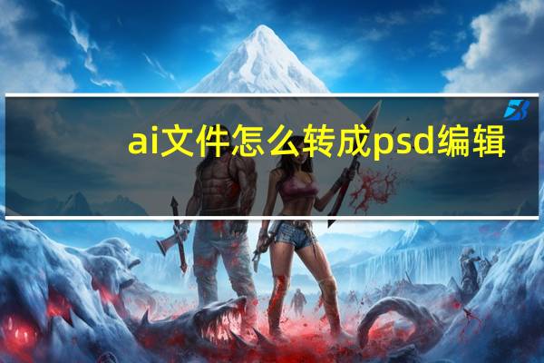 ai文件怎么转成psd 编辑（ai文件怎么转成psd）