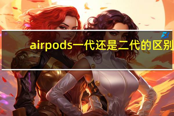 airpods一代还是二代的区别(airpods一代和二代区别(AirPods一代和二代区别在哪))