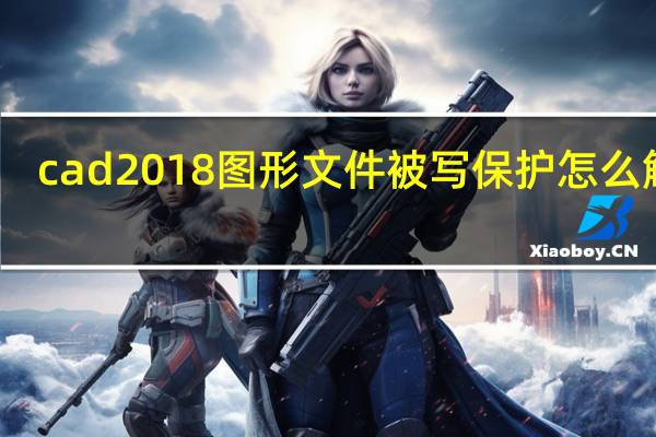cad2018图形文件被写保护怎么解除（图形文件被写保护怎么解除）
