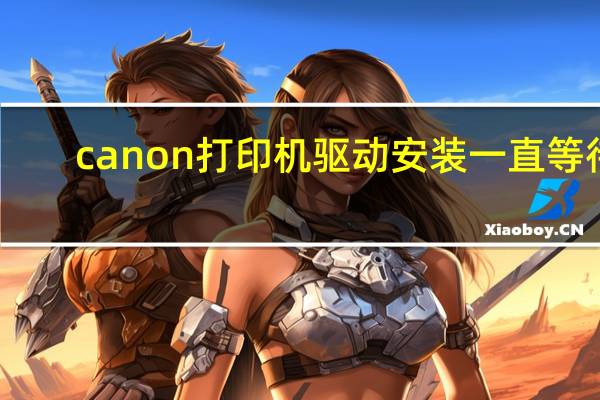 canon打印机驱动安装一直等待(canon打印机驱动安装)