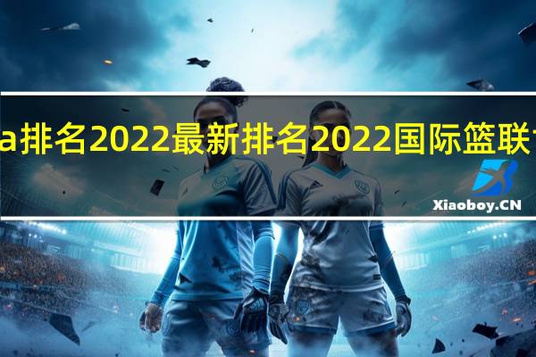 cba排名2022最新排名 2022国际篮联世界排名