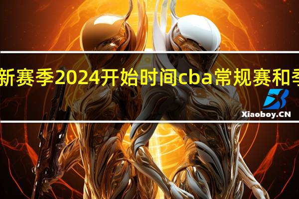 cba新赛季2024开始时间 cba常规赛和季后赛时间