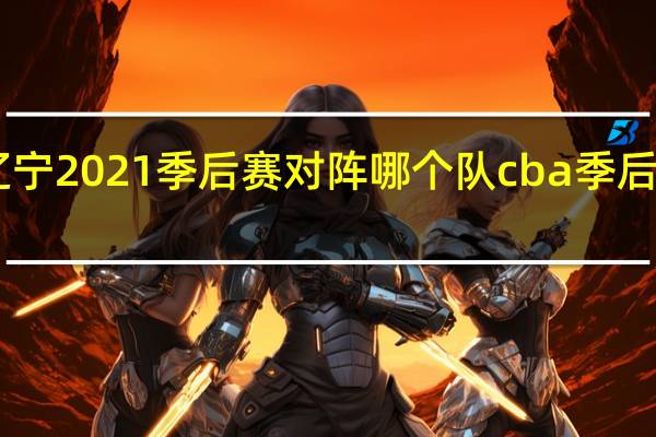 cba辽宁2021季后赛对阵哪个队 cba季后赛今晚对阵
