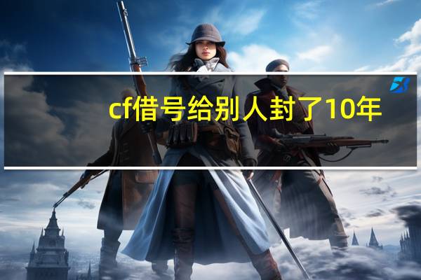 cf借号给别人封了10年（cf借号和密码）