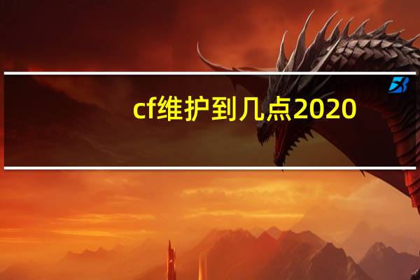 cf维护到几点2020（cf维护到几点）
