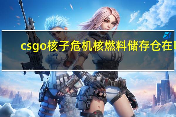 csgo核子危机核燃料储存仓在哪（csgo核子危机核燃料储存仓位置 快吧手游）