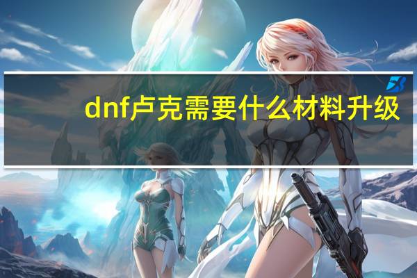 dnf卢克需要什么材料升级（dnf卢克需要什么材料）