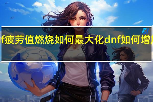 dnf疲劳值燃烧如何最大化 dnf如何增加疲劳值