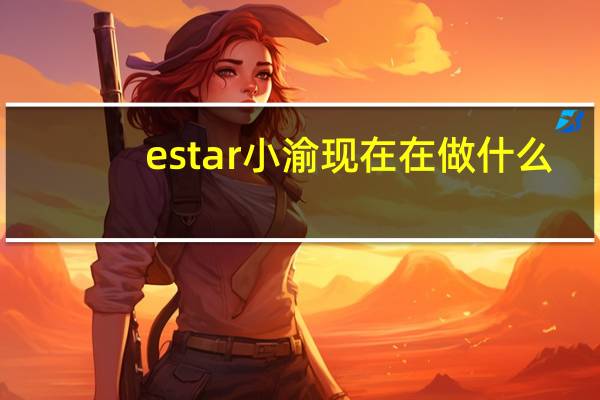 estar小渝现在在做什么（estar小渝）