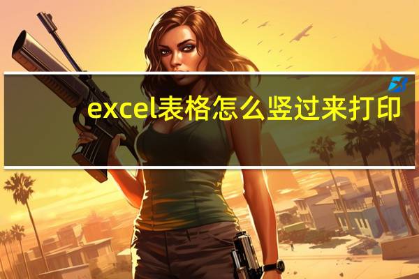 excel表格怎么竖过来打印（excel表格打印怎么把横竖旋转）