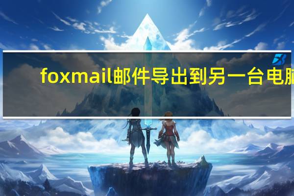 foxmail邮件导出到另一台电脑（foxmail邮件导出）