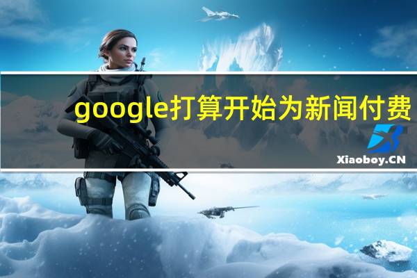 google打算开始为新闻付费（google打不开了）