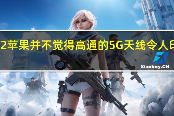 iPhone 12苹果并不觉得高通的5G天线令人印象深刻可能是