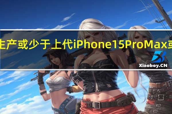 iPhone15系列生产或少于上代iPhone15ProMax或为系列生产最多机型