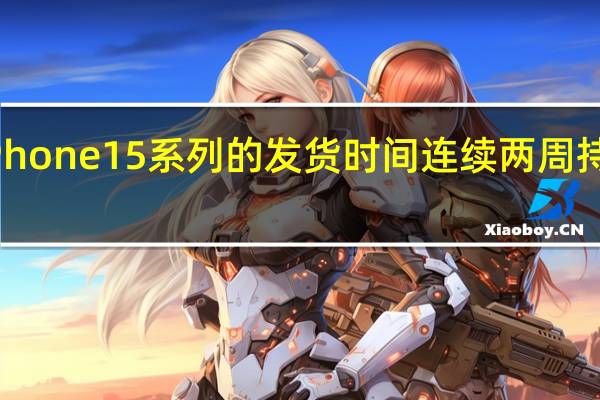 iPhone15系列的发货时间连续两周持续缩短