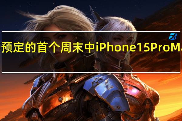 iPhone15预定的首个周末中iPhone15ProMax机型需求强劲