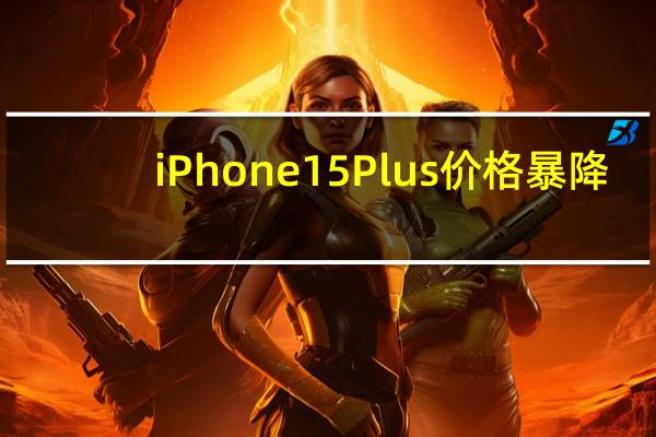 iPhone 15 Plus价格暴降：渠道价比苹果官网14 Plus都便宜