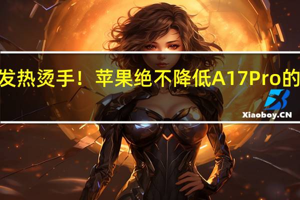 iPhone 15 Pro发热烫手！苹果绝不降低A17 Pro的性能 到底什么情况嘞
