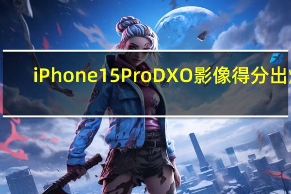 iPhone 15 Pro DXO影像得分出炉：154分排第二 不如华为P60 Pro