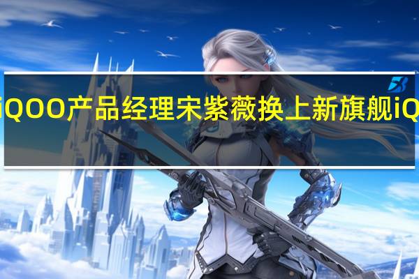 iQOO产品经理宋紫薇换上新旗舰iQOO11