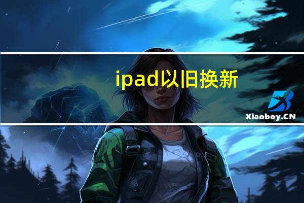ipad以旧换新（ipad可以以旧换新iphone吗）