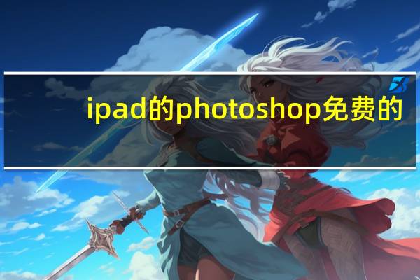 ipad的photoshop免费的（iPad的Adobe Photoshop终于面世了 更多功能即将推出）